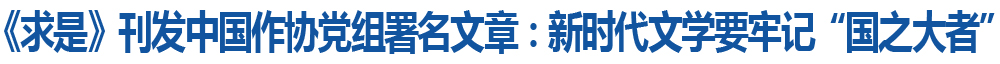 《求是》刊发中国作协党组署名文章：新时代文学要牢记“国之大者”