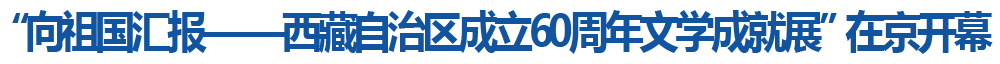 “向祖国汇报——西藏自治区成立60周年文学成就展”在京开幕 