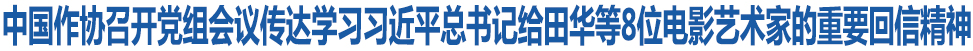 中国作协召开党组会议传达学习习近平总书记给田华等8位电影艺术家的重要回信精神