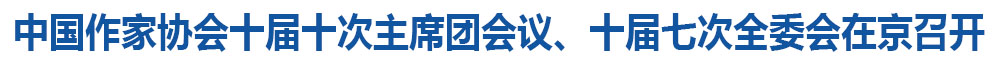 中国作家协会十届十次主席团会议、十届七次全委会在京召开