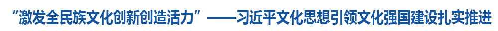 “激发全民族文化创新创造活力”——习近平文化思想引领文化强国建设扎实推进
