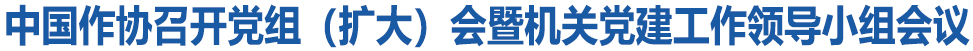中国作协召开党组(扩大)会暨机关党建工作领导小组会议