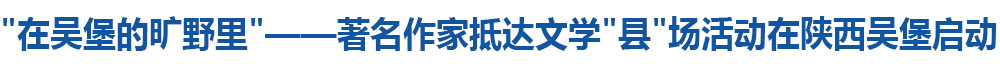 “在吴堡的旷野里”——著名作家抵达文学“县”场活动在陕西吴堡启动